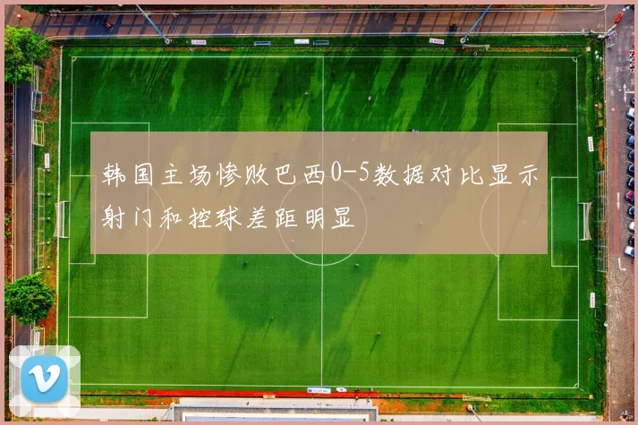 韩国主场惨败巴西0-5数据对比显示射门和控球差距明显