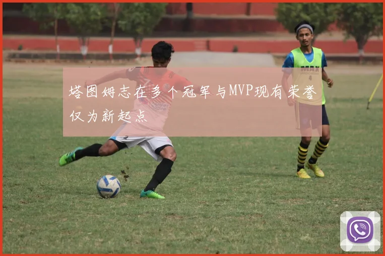 塔图姆志在多个冠军与MVP现有荣誉仅为新起点