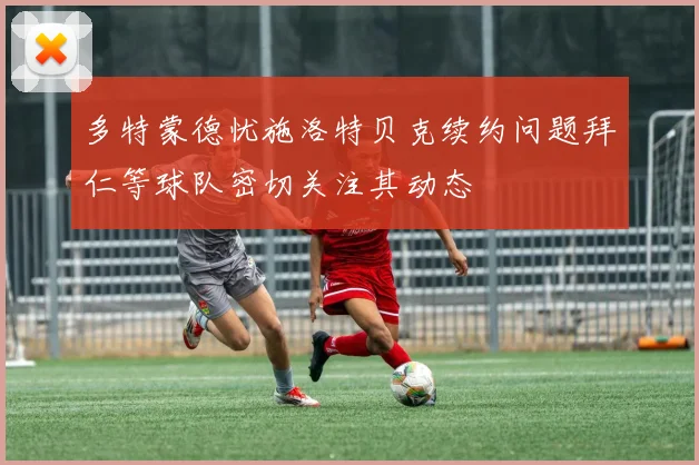 多特蒙德忧施洛特贝克续约问题拜仁等球队密切关注其动态