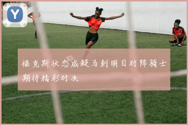 福克斯状态成疑马刺明日对阵骑士期待精彩对决