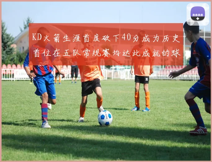 KD火箭生涯首度砍下40分成为历史首位在五队常规赛均达此成就的球员