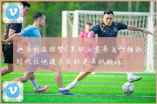 迪马利亚称赞C罗职业素养高但梅西时代让他追求目标更具挑战性