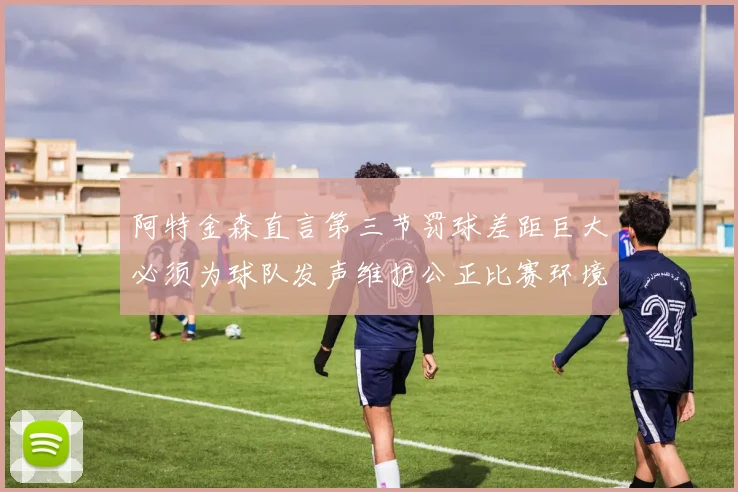 阿特金森直言第三节罚球差距巨大必须为球队发声维护公正比赛环境