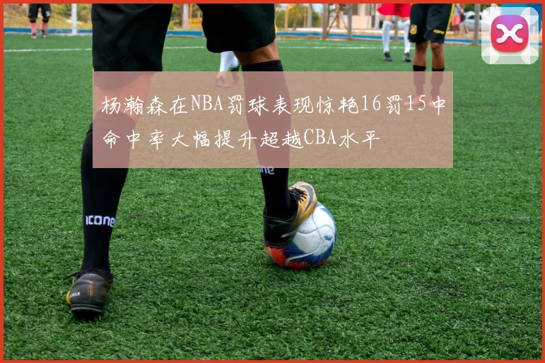 杨瀚森在NBA罚球表现惊艳16罚15中命中率大幅提升超越CBA水平