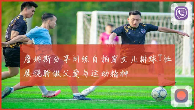 詹姆斯分享训练自拍穿女儿排球T恤展现骄傲父爱与运动精神