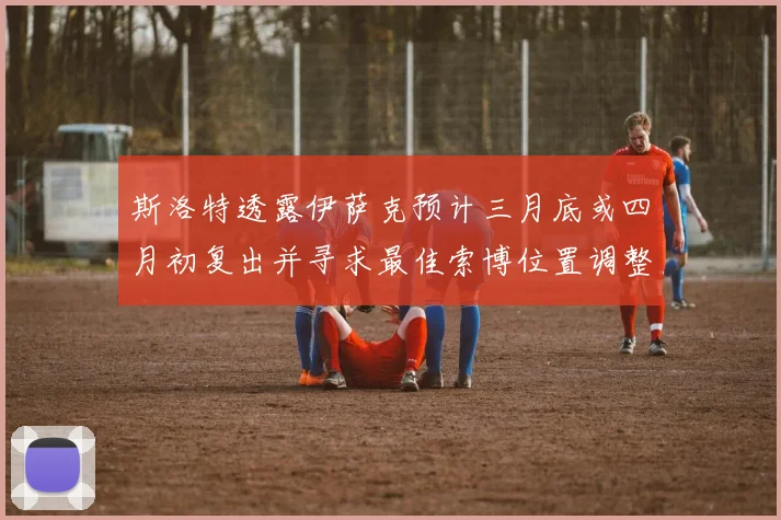斯洛特透露伊萨克预计三月底或四月初复出并寻求最佳索博位置调整方案