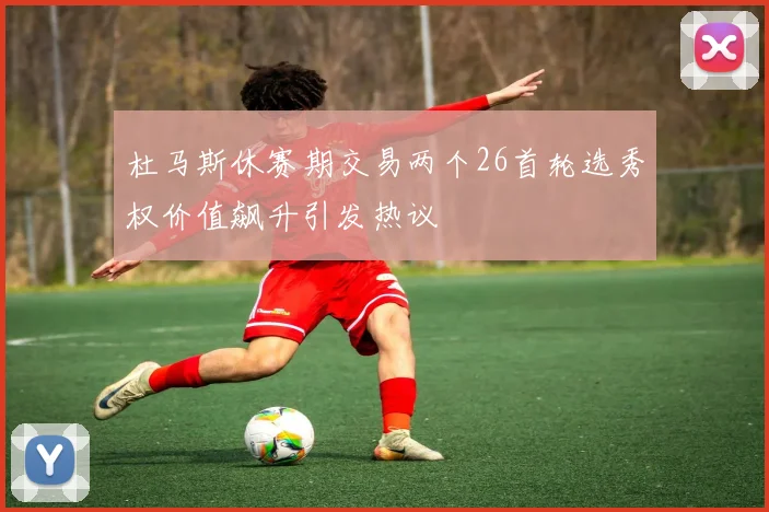 杜马斯休赛期交易两个26首轮选秀权价值飙升引发热议
